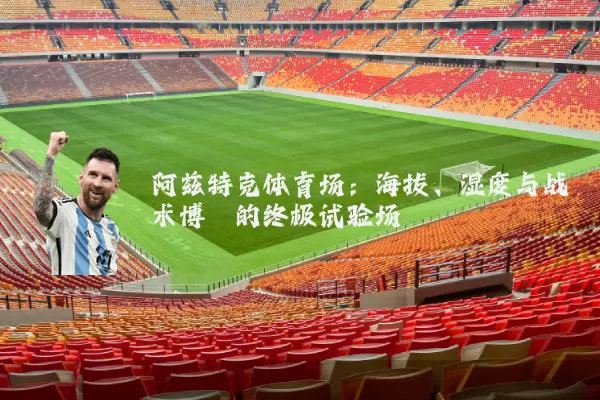 阿兹特克体育场:海拔、湿度与战术博弈的终极试验场